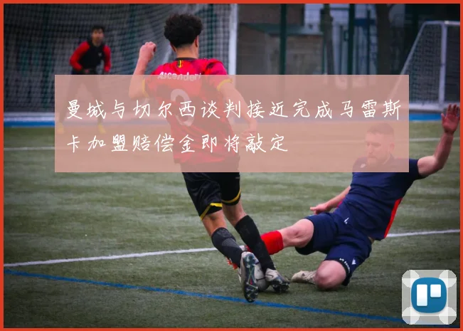 曼城与切尔西谈判接近完成马雷斯卡加盟赔偿金即将敲定
