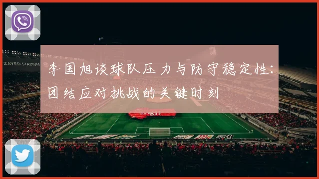 李国旭谈球队压力与防守稳定性：团结应对挑战的关键时刻