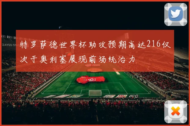 特罗萨德世界杯助攻预期高达216仅次于奥利塞展现前场统治力