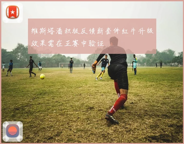 维斯塔潘积极反馈新套件红牛升级效果需在正赛中验证