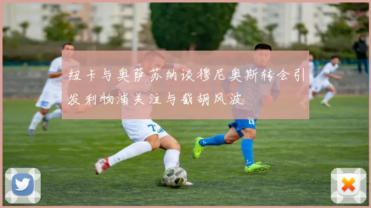 纽卡与奥萨苏纳谈穆尼奥斯转会引发利物浦关注与截胡风波