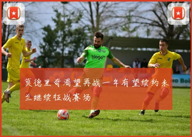 莫德里奇渴望再战一年有望续约米兰继续征战赛场