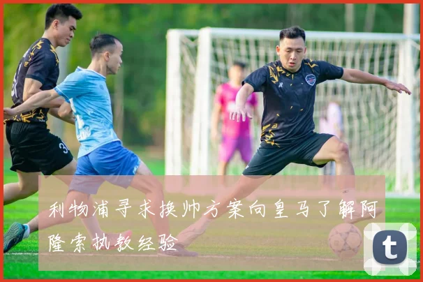 利物浦寻求换帅方案向皇马了解阿隆索执教经验