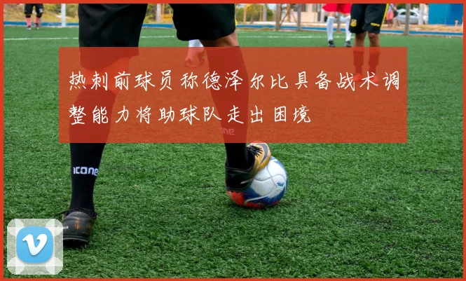 热刺前球员称德泽尔比具备战术调整能力将助球队走出困境