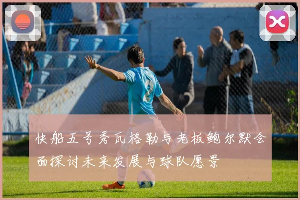 快船五号秀瓦格勒与老板鲍尔默会面探讨未来发展与球队愿景
