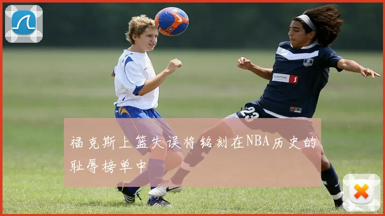 福克斯上篮失误将铭刻在NBA历史的耻辱榜单中
