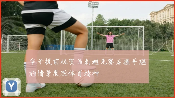 华子提前祝贺马刺避免赛后握手尴尬情景展现体育精神
