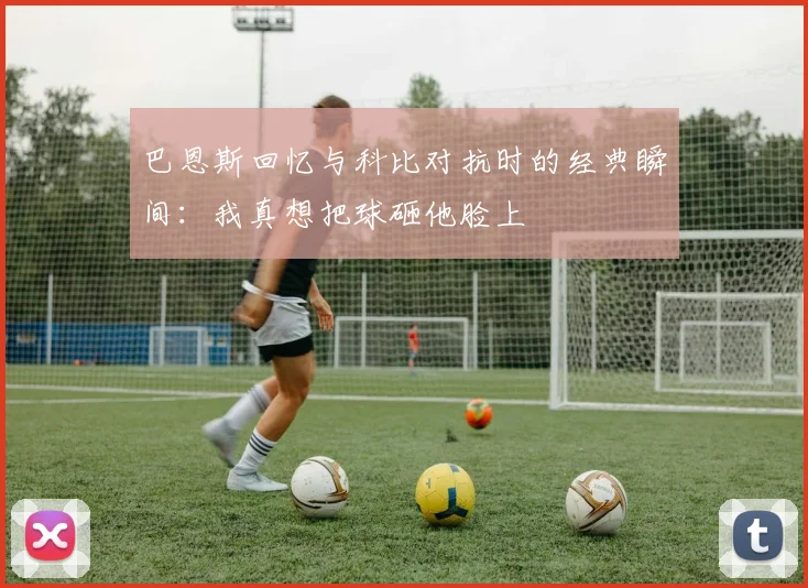 巴恩斯回忆与科比对抗时的经典瞬间：我真想把球砸他脸上