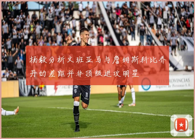杨毅分析文班亚马与詹姆斯科比乔丹的差距并非顶级进攻明星