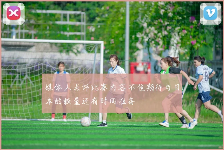 媒体人点评比赛内容不佳期待与日本的较量还有时间准备