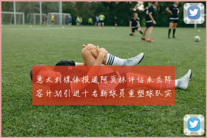 意大利媒体报道阿莫林评估米兰阵容计划引进十名新球员重塑球队实力