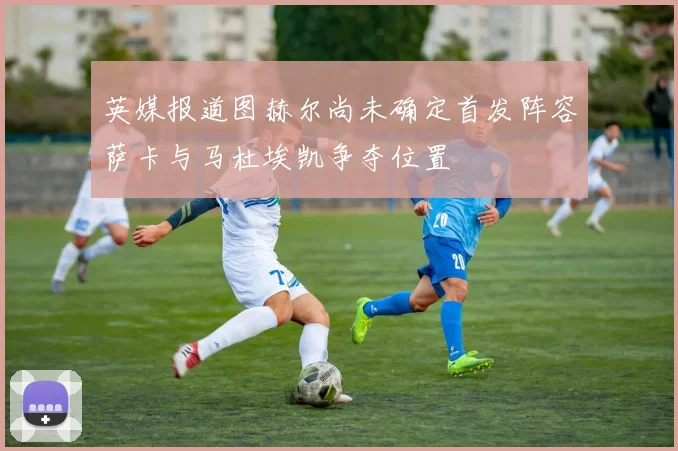 英媒报道图赫尔尚未确定首发阵容萨卡与马杜埃凯争夺位置