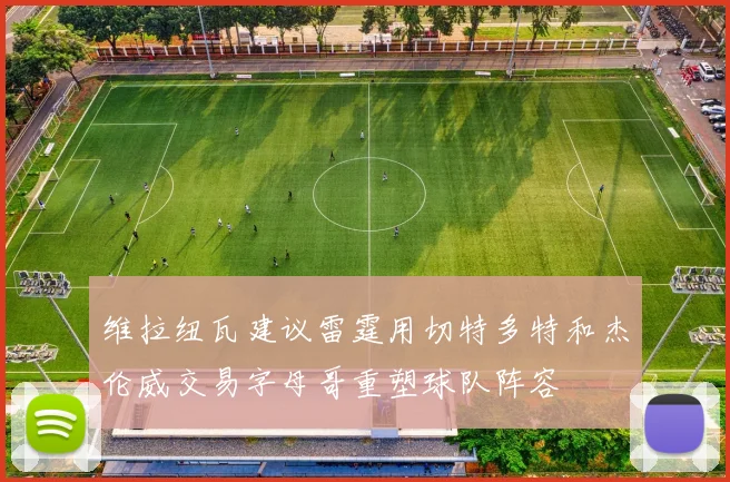 维拉纽瓦建议雷霆用切特多特和杰伦威交易字母哥重塑球队阵容