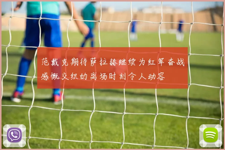 范戴克期待萨拉赫继续为红军奋战感慨交织的离场时刻令人动容