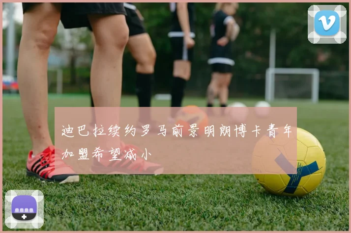 迪巴拉续约罗马前景明朗博卡青年加盟希望减小