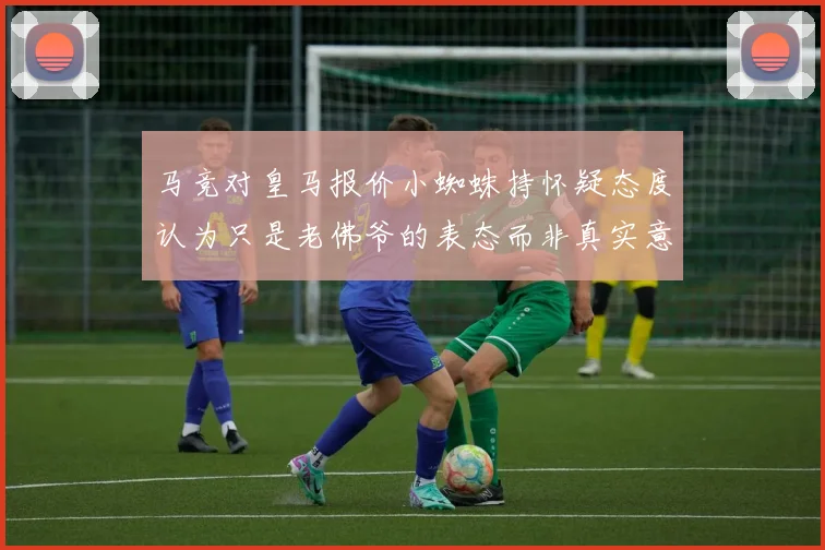 马竞对皇马报价小蜘蛛持怀疑态度认为只是老佛爷的表态而非真实意图
