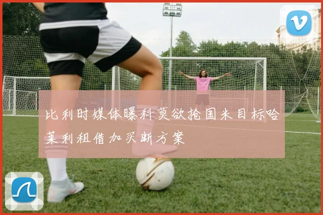 比利时媒体曝科莫欲抢国米目标哈莱利租借加买断方案