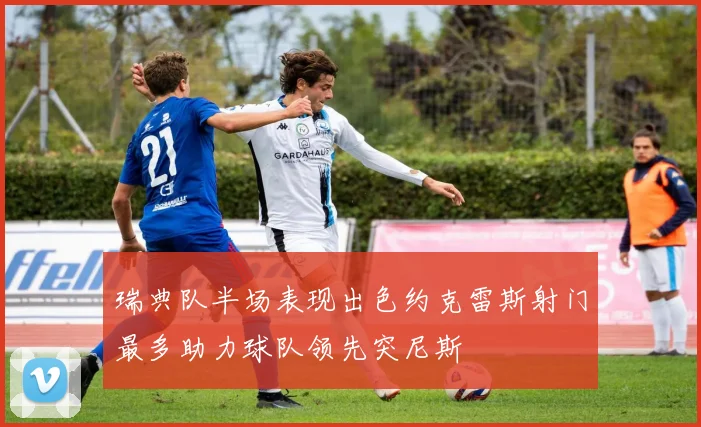 瑞典队半场表现出色约克雷斯射门最多助力球队领先突尼斯