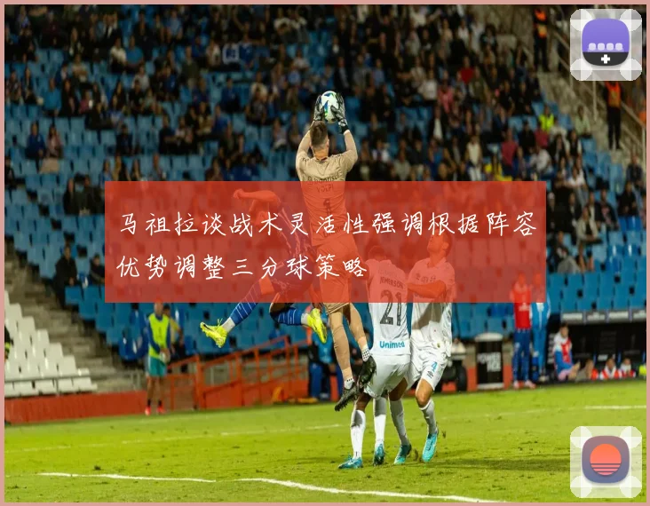 马祖拉谈战术灵活性强调根据阵容优势调整三分球策略