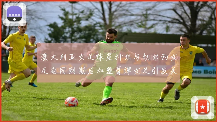 澳大利亚女足球星科尔与切尔西女足合同到期后加盟哥谭女足引发关注