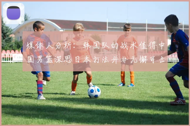 媒体人分析：韩国队的战术值得中国男篮深思日本打法并非无懈可击