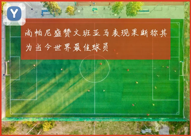 尚帕尼盛赞文班亚马表现果断称其为当今世界最佳球员