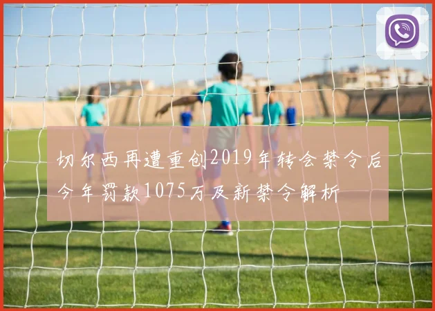 切尔西再遭重创2019年转会禁令后今年罚款1075万及新禁令解析